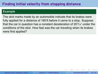 . . . . . .
Finding initial velocity from stopping distance
Example
The skid marks made by an automobile indicate that its brakes were
fully applied for a distance of 160 ft before it came to a stop. Suppose
that the car in question has a constant deceleration of 20 ft/s2 under the
conditions of the skid. How fast was the car traveling when its brakes
were first applied?
V63.0121.041, Calculus I (NYU) Section 4.7 Antiderivatives November 29, 2010 32 / 35
 