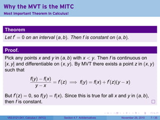 . . . . . .
Why the MVT is the MITC
Most Important Theorem In Calculus!
Theorem
Let f′
= 0 on an interval (a, b). Then f is constant on (a, b).
Proof.
Pick any points x and y in (a, b) with x  y. Then f is continuous on
[x, y] and differentiable on (x, y). By MVT there exists a point z in (x, y)
such that
f(y) − f(x)
y − x
= f′
(z) =⇒ f(y) = f(x) + f′
(z)(y − x)
But f′
(z) = 0, so f(y) = f(x). Since this is true for all x and y in (a, b),
then f is constant.
V63.0121.041, Calculus I (NYU) Section 4.7 Antiderivatives November 29, 2010 7 / 35
 