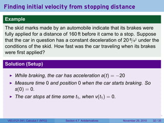 . . . . . .
Finding initial velocity from stopping distance
Example
The skid marks made by an automobile indicate that its brakes were
fully applied for a distance of 160 ft before it came to a stop. Suppose
that the car in question has a constant deceleration of 20 ft/s2 under the
conditions of the skid. How fast was the car traveling when its brakes
were first applied?
Solution (Setup)
While braking, the car has acceleration a(t) = −20
Measure time 0 and position 0 when the car starts braking. So
s(0) = 0.
The car stops at time some t1, when v(t1) = 0.
V63.0121.041, Calculus I (NYU) Section 4.7 Antiderivatives November 29, 2010 32 / 35
 