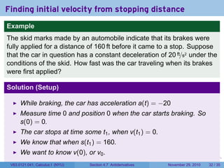 . . . . . .
Finding initial velocity from stopping distance
Example
The skid marks made by an automobile indicate that its brakes were
fully applied for a distance of 160 ft before it came to a stop. Suppose
that the car in question has a constant deceleration of 20 ft/s2 under the
conditions of the skid. How fast was the car traveling when its brakes
were first applied?
Solution (Setup)
While braking, the car has acceleration a(t) = −20
Measure time 0 and position 0 when the car starts braking. So
s(0) = 0.
The car stops at time some t1, when v(t1) = 0.
We know that when s(t1) = 160.
We want to know v(0), or v0.
V63.0121.041, Calculus I (NYU) Section 4.7 Antiderivatives November 29, 2010 32 / 35
 