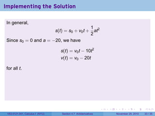 . . . . . .
Implementing the Solution
In general,
s(t) = s0 + v0t +
1
2
at2
Since s0 = 0 and a = −20, we have
s(t) = v0t − 10t2
v(t) = v0 − 20t
for all t.
V63.0121.041, Calculus I (NYU) Section 4.7 Antiderivatives November 29, 2010 33 / 35
 
