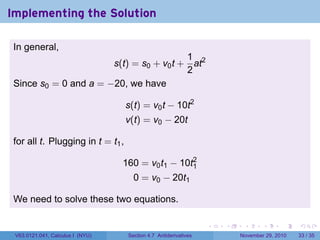 . . . . . .
Implementing the Solution
In general,
s(t) = s0 + v0t +
1
2
at2
Since s0 = 0 and a = −20, we have
s(t) = v0t − 10t2
v(t) = v0 − 20t
for all t. Plugging in t = t1,
160 = v0t1 − 10t2
1
0 = v0 − 20t1
We need to solve these two equations.
V63.0121.041, Calculus I (NYU) Section 4.7 Antiderivatives November 29, 2010 33 / 35
 