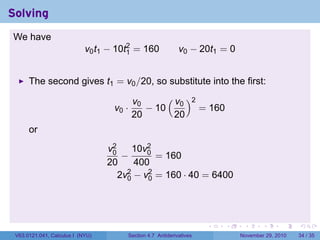 . . . . . .
Solving
We have
v0t1 − 10t2
1 = 160 v0 − 20t1 = 0
The second gives t1 = v0/20, so substitute into the first:
v0 ·
v0
20
− 10
( v0
20
)2
= 160
or
v2
0
20
−
10v2
0
400
= 160
2v2
0 − v2
0 = 160 · 40 = 6400
V63.0121.041, Calculus I (NYU) Section 4.7 Antiderivatives November 29, 2010 34 / 35
 