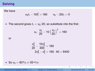 . . . . . .
Solving
We have
v0t1 − 10t2
1 = 160 v0 − 20t1 = 0
The second gives t1 = v0/20, so substitute into the first:
v0 ·
v0
20
− 10
( v0
20
)2
= 160
or
v2
0
20
−
10v2
0
400
= 160
2v2
0 − v2
0 = 160 · 40 = 6400
So v0 = 80 ft/s ≈ 55 mi/hr
V63.0121.041, Calculus I (NYU) Section 4.7 Antiderivatives November 29, 2010 34 / 35
 