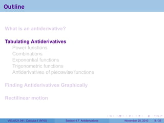 . . . . . .
Outline
What is an antiderivative?
Tabulating Antiderivatives
Power functions
Combinations
Exponential functions
Trigonometric functions
Antiderivatives of piecewise functions
Finding Antiderivatives Graphically
Rectilinear motion
V63.0121.041, Calculus I (NYU) Section 4.7 Antiderivatives November 29, 2010 9 / 35
 