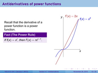 . . . . . .
Antiderivatives of power functions
Recall that the derivative of a
power function is a power
function.
Fact (The Power Rule)
If f(x) = xr
, then f′
(x) = rxr−1
.
..
x
.
y
.
f(x) = x2
.
f′
(x) = 2x
V63.0121.041, Calculus I (NYU) Section 4.7 Antiderivatives November 29, 2010 10 / 35
 