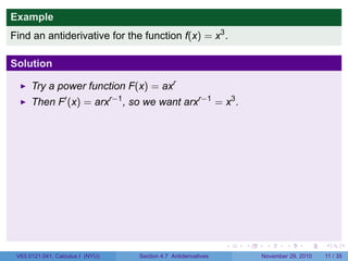 . . . . . .
Example
Find an antiderivative for the function f(x) = x3
.
Solution
Try a power function F(x) = axr
Then F′
(x) = arxr−1
, so we want arxr−1
= x3
.
V63.0121.041, Calculus I (NYU) Section 4.7 Antiderivatives November 29, 2010 11 / 35
 