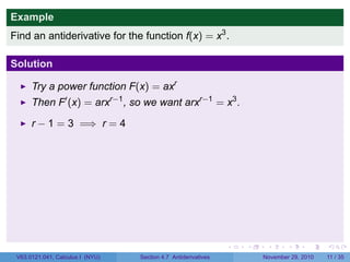 . . . . . .
Example
Find an antiderivative for the function f(x) = x3
.
Solution
Try a power function F(x) = axr
Then F′
(x) = arxr−1
, so we want arxr−1
= x3
.
r − 1 = 3 =⇒ r = 4
V63.0121.041, Calculus I (NYU) Section 4.7 Antiderivatives November 29, 2010 11 / 35
 