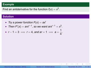 . . . . . .
Example
Find an antiderivative for the function f(x) = x3
.
Solution
Try a power function F(x) = axr
Then F′
(x) = arxr−1
, so we want arxr−1
= x3
.
r − 1 = 3 =⇒ r = 4, and ar = 1 =⇒ a =
1
4
.
V63.0121.041, Calculus I (NYU) Section 4.7 Antiderivatives November 29, 2010 11 / 35
 