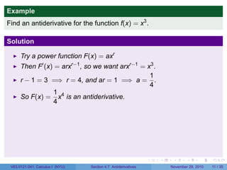 . . . . . .
Example
Find an antiderivative for the function f(x) = x3
.
Solution
Try a power function F(x) = axr
Then F′
(x) = arxr−1
, so we want arxr−1
= x3
.
r − 1 = 3 =⇒ r = 4, and ar = 1 =⇒ a =
1
4
.
So F(x) =
1
4
x4
is an antiderivative.
V63.0121.041, Calculus I (NYU) Section 4.7 Antiderivatives November 29, 2010 11 / 35
 