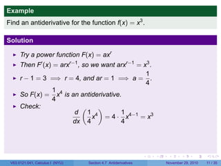 . . . . . .
Example
Find an antiderivative for the function f(x) = x3
.
Solution
Try a power function F(x) = axr
Then F′
(x) = arxr−1
, so we want arxr−1
= x3
.
r − 1 = 3 =⇒ r = 4, and ar = 1 =⇒ a =
1
4
.
So F(x) =
1
4
x4
is an antiderivative.
Check:
d
dx
(
1
4
x4
)
= 4 ·
1
4
x4−1
= x3
V63.0121.041, Calculus I (NYU) Section 4.7 Antiderivatives November 29, 2010 11 / 35
 