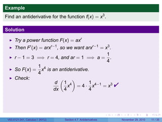. . . . . .
Example
Find an antiderivative for the function f(x) = x3
.
Solution
Try a power function F(x) = axr
Then F′
(x) = arxr−1
, so we want arxr−1
= x3
.
r − 1 = 3 =⇒ r = 4, and ar = 1 =⇒ a =
1
4
.
So F(x) =
1
4
x4
is an antiderivative.
Check:
d
dx
(
1
4
x4
)
= 4 ·
1
4
x4−1
= x3

V63.0121.041, Calculus I (NYU) Section 4.7 Antiderivatives November 29, 2010 11 / 35
 