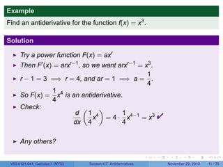 . . . . . .
Example
Find an antiderivative for the function f(x) = x3
.
Solution
Try a power function F(x) = axr
Then F′
(x) = arxr−1
, so we want arxr−1
= x3
.
r − 1 = 3 =⇒ r = 4, and ar = 1 =⇒ a =
1
4
.
So F(x) =
1
4
x4
is an antiderivative.
Check:
d
dx
(
1
4
x4
)
= 4 ·
1
4
x4−1
= x3

Any others?
V63.0121.041, Calculus I (NYU) Section 4.7 Antiderivatives November 29, 2010 11 / 35
 