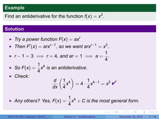. . . . . .
Example
Find an antiderivative for the function f(x) = x3
.
Solution
Try a power function F(x) = axr
Then F′
(x) = arxr−1
, so we want arxr−1
= x3
.
r − 1 = 3 =⇒ r = 4, and ar = 1 =⇒ a =
1
4
.
So F(x) =
1
4
x4
is an antiderivative.
Check:
d
dx
(
1
4
x4
)
= 4 ·
1
4
x4−1
= x3

Any others? Yes, F(x) =
1
4
x4
+ C is the most general form.
V63.0121.041, Calculus I (NYU) Section 4.7 Antiderivatives November 29, 2010 11 / 35
 