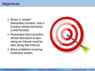. . . . . .
Objectives
Given a ”simple“
elementary function, find a
function whose derivative
is that function.
Remember that a function
whose derivative is zero
along an interval must be
zero along that interval.
Solve problems involving
rectilinear motion.
V63.0121.041, Calculus I (NYU) Section 4.7 Antiderivatives November 29, 2010 3 / 35
 