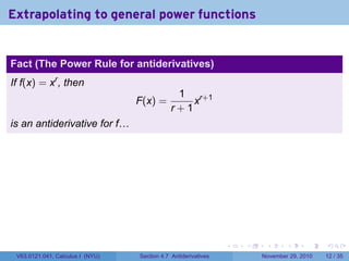 . . . . . .
Extrapolating to general power functions
Fact (The Power Rule for antiderivatives)
If f(x) = xr
, then
F(x) =
1
r + 1
xr+1
is an antiderivative for f…
V63.0121.041, Calculus I (NYU) Section 4.7 Antiderivatives November 29, 2010 12 / 35
 