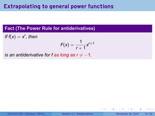 . . . . . .
Extrapolating to general power functions
Fact (The Power Rule for antiderivatives)
If f(x) = xr
, then
F(x) =
1
r + 1
xr+1
is an antiderivative for f as long as r ̸= −1.
V63.0121.041, Calculus I (NYU) Section 4.7 Antiderivatives November 29, 2010 12 / 35
 