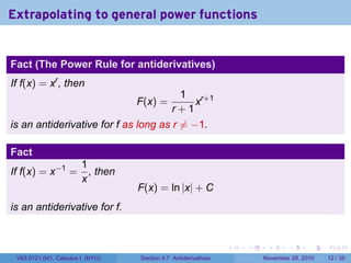 . . . . . .
Extrapolating to general power functions
Fact (The Power Rule for antiderivatives)
If f(x) = xr
, then
F(x) =
1
r + 1
xr+1
is an antiderivative for f as long as r ̸= −1.
Fact
If f(x) = x−1
=
1
x
, then
F(x) = ln |x| + C
is an antiderivative for f.
V63.0121.041, Calculus I (NYU) Section 4.7 Antiderivatives November 29, 2010 12 / 35
 