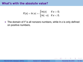 . . . . . .
What's with the absolute value?
F(x) = ln |x| =
{
ln(x) if x  0;
ln(−x) if x  0.
The domain of F is all nonzero numbers, while ln x is only defined
on positive numbers.
V63.0121.041, Calculus I (NYU) Section 4.7 Antiderivatives November 29, 2010 13 / 35
 