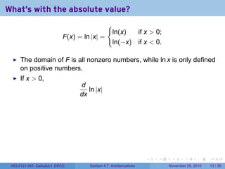 . . . . . .
What's with the absolute value?
F(x) = ln |x| =
{
ln(x) if x  0;
ln(−x) if x  0.
The domain of F is all nonzero numbers, while ln x is only defined
on positive numbers.
If x  0,
d
dx
ln |x|
V63.0121.041, Calculus I (NYU) Section 4.7 Antiderivatives November 29, 2010 13 / 35
 