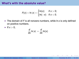 . . . . . .
What's with the absolute value?
F(x) = ln |x| =
{
ln(x) if x  0;
ln(−x) if x  0.
The domain of F is all nonzero numbers, while ln x is only defined
on positive numbers.
If x  0,
d
dx
ln |x| =
d
dx
ln(x)
V63.0121.041, Calculus I (NYU) Section 4.7 Antiderivatives November 29, 2010 13 / 35
 