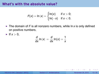 . . . . . .
What's with the absolute value?
F(x) = ln |x| =
{
ln(x) if x  0;
ln(−x) if x  0.
The domain of F is all nonzero numbers, while ln x is only defined
on positive numbers.
If x  0,
d
dx
ln |x| =
d
dx
ln(x) =
1
x
V63.0121.041, Calculus I (NYU) Section 4.7 Antiderivatives November 29, 2010 13 / 35
 