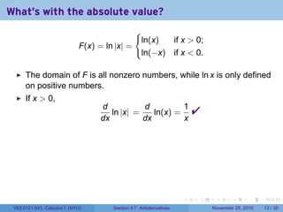 . . . . . .
What's with the absolute value?
F(x) = ln |x| =
{
ln(x) if x  0;
ln(−x) if x  0.
The domain of F is all nonzero numbers, while ln x is only defined
on positive numbers.
If x  0,
d
dx
ln |x| =
d
dx
ln(x) =
1
x

V63.0121.041, Calculus I (NYU) Section 4.7 Antiderivatives November 29, 2010 13 / 35
 