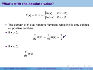 . . . . . .
What's with the absolute value?
F(x) = ln |x| =
{
ln(x) if x  0;
ln(−x) if x  0.
The domain of F is all nonzero numbers, while ln x is only defined
on positive numbers.
If x  0,
d
dx
ln |x| =
d
dx
ln(x) =
1
x

If x  0,
d
dx
ln |x|
V63.0121.041, Calculus I (NYU) Section 4.7 Antiderivatives November 29, 2010 13 / 35
 