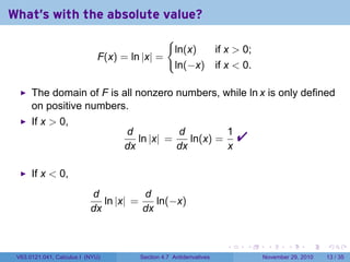 . . . . . .
What's with the absolute value?
F(x) = ln |x| =
{
ln(x) if x  0;
ln(−x) if x  0.
The domain of F is all nonzero numbers, while ln x is only defined
on positive numbers.
If x  0,
d
dx
ln |x| =
d
dx
ln(x) =
1
x

If x  0,
d
dx
ln |x| =
d
dx
ln(−x)
V63.0121.041, Calculus I (NYU) Section 4.7 Antiderivatives November 29, 2010 13 / 35
 