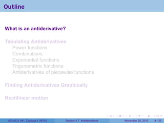 . . . . . .
Outline
What is an antiderivative?
Tabulating Antiderivatives
Power functions
Combinations
Exponential functions
Trigonometric functions
Antiderivatives of piecewise functions
Finding Antiderivatives Graphically
Rectilinear motion
V63.0121.041, Calculus I (NYU) Section 4.7 Antiderivatives November 29, 2010 4 / 35
 