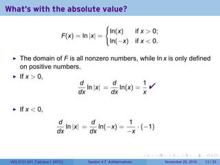 . . . . . .
What's with the absolute value?
F(x) = ln |x| =
{
ln(x) if x  0;
ln(−x) if x  0.
The domain of F is all nonzero numbers, while ln x is only defined
on positive numbers.
If x  0,
d
dx
ln |x| =
d
dx
ln(x) =
1
x

If x  0,
d
dx
ln |x| =
d
dx
ln(−x) =
1
−x
· (−1)
V63.0121.041, Calculus I (NYU) Section 4.7 Antiderivatives November 29, 2010 13 / 35
 
