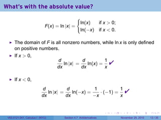 . . . . . .
What's with the absolute value?
F(x) = ln |x| =
{
ln(x) if x  0;
ln(−x) if x  0.
The domain of F is all nonzero numbers, while ln x is only defined
on positive numbers.
If x  0,
d
dx
ln |x| =
d
dx
ln(x) =
1
x

If x  0,
d
dx
ln |x| =
d
dx
ln(−x) =
1
−x
· (−1) =
1
x

V63.0121.041, Calculus I (NYU) Section 4.7 Antiderivatives November 29, 2010 13 / 35
 