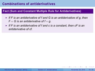 . . . . . .
Combinations of antiderivatives
Fact (Sum and Constant Multiple Rule for Antiderivatives)
If F is an antiderivative of f and G is an antiderivative of g, then
F + G is an antiderivative of f + g.
If F is an antiderivative of f and c is a constant, then cF is an
antiderivative of cf.
V63.0121.041, Calculus I (NYU) Section 4.7 Antiderivatives November 29, 2010 15 / 35
 