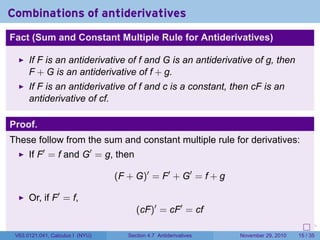 . . . . . .
Combinations of antiderivatives
Fact (Sum and Constant Multiple Rule for Antiderivatives)
If F is an antiderivative of f and G is an antiderivative of g, then
F + G is an antiderivative of f + g.
If F is an antiderivative of f and c is a constant, then cF is an
antiderivative of cf.
Proof.
These follow from the sum and constant multiple rule for derivatives:
If F′
= f and G′
= g, then
(F + G)′
= F′
+ G′
= f + g
Or, if F′
= f,
(cF)′
= cF′
= cf
V63.0121.041, Calculus I (NYU) Section 4.7 Antiderivatives November 29, 2010 15 / 35
 