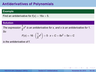 . . . . . .
Antiderivatives of Polynomials
..
Example
Find an antiderivative for f(x) = 16x + 5.
Solution
The expression
1
2
x2
is an antiderivative for x, and x is an antiderivative for 1.
So
F(x) = 16 ·
(
1
2
x2
)
+ 5 · x + C = 8x2
+ 5x + C
is the antiderivative of f.
V63.0121.041, Calculus I (NYU) Section 4.7 Antiderivatives November 29, 2010 16 / 35
 