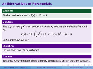 . . . . . .
Antiderivatives of Polynomials
..
Example
Find an antiderivative for f(x) = 16x + 5.
Solution
The expression
1
2
x2
is an antiderivative for x, and x is an antiderivative for 1.
So
F(x) = 16 ·
(
1
2
x2
)
+ 5 · x + C = 8x2
+ 5x + C
is the antiderivative of f.
Question
Do we need two C’s or just one?
Answer
Just one. A combination of two arbitrary constants is still an arbitrary constant.
V63.0121.041, Calculus I (NYU) Section 4.7 Antiderivatives November 29, 2010 16 / 35
 