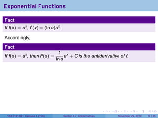 . . . . . .
Exponential Functions
Fact
If f(x) = ax
, f′
(x) = (ln a)ax
.
Accordingly,
Fact
If f(x) = ax
, then F(x) =
1
ln a
ax
+ C is the antiderivative of f.
V63.0121.041, Calculus I (NYU) Section 4.7 Antiderivatives November 29, 2010 17 / 35
 