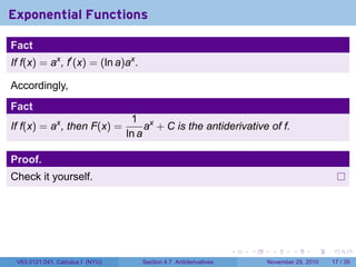. . . . . .
Exponential Functions
Fact
If f(x) = ax
, f′
(x) = (ln a)ax
.
Accordingly,
Fact
If f(x) = ax
, then F(x) =
1
ln a
ax
+ C is the antiderivative of f.
Proof.
Check it yourself.
V63.0121.041, Calculus I (NYU) Section 4.7 Antiderivatives November 29, 2010 17 / 35
 