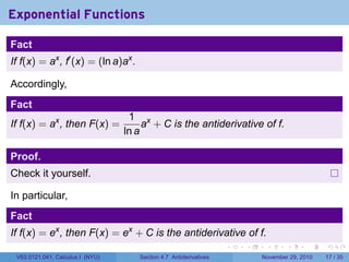 . . . . . .
Exponential Functions
Fact
If f(x) = ax
, f′
(x) = (ln a)ax
.
Accordingly,
Fact
If f(x) = ax
, then F(x) =
1
ln a
ax
+ C is the antiderivative of f.
Proof.
Check it yourself.
In particular,
Fact
If f(x) = ex
, then F(x) = ex
+ C is the antiderivative of f.
V63.0121.041, Calculus I (NYU) Section 4.7 Antiderivatives November 29, 2010 17 / 35
 