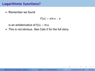 . . . . . .
Logarithmic functions?
Remember we found
F(x) = x ln x − x
is an antiderivative of f(x) = ln x.
This is not obvious. See Calc II for the full story.
V63.0121.041, Calculus I (NYU) Section 4.7 Antiderivatives November 29, 2010 18 / 35
 