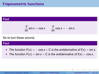 . . . . . .
Trigonometric functions
Fact
d
dx
sin x = cos x
d
dx
cos x = − sin x
So to turn these around,
Fact
The function F(x) = − cos x + C is the antiderivative of f(x) = sin x.
The function F(x) = sin x + C is the antiderivative of f(x) = cos x.
V63.0121.041, Calculus I (NYU) Section 4.7 Antiderivatives November 29, 2010 19 / 35
 