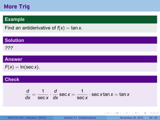 . . . . . .
More Trig
Example
Find an antiderivative of f(x) = tan x.
Solution
???
Answer
F(x) = ln(sec x).
Check
d
dx
=
1
sec x
·
d
dx
sec x =
1
sec x
· sec x tan x = tan x
V63.0121.041, Calculus I (NYU) Section 4.7 Antiderivatives November 29, 2010 20 / 35
 