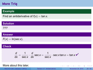 . . . . . .
More Trig
Example
Find an antiderivative of f(x) = tan x.
Solution
???
Answer
F(x) = ln(sec x).
Check
d
dx
=
1
sec x
·
d
dx
sec x =
1
sec x
· sec x tan x = tan x 
More about this later.
V63.0121.041, Calculus I (NYU) Section 4.7 Antiderivatives November 29, 2010 20 / 35
 