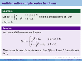 . . . . . .
Antiderivatives of piecewise functions
Example
Let f(x) =
{
x if 0 ≤ x ≤ 1;
1 − x2
if 1  x.
Find the antiderivative of f with
F(0) = 1.
Solution
We can antidifferentiate each piece:
F(x) =



1
2
x2
+ C1 if 0 ≤ x ≤ 1;
x −
1
3
x3
+ C2 if 1  x.
The constants need to be chosen so that F(0) = 1 and F is continuous
(at 1).
V63.0121.041, Calculus I (NYU) Section 4.7 Antiderivatives November 29, 2010 21 / 35
 