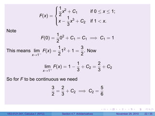. . . . . .
F(x) =



1
2
x2
+ C1 if 0 ≤ x ≤ 1;
x −
1
3
x3
+ C2 if 1  x.
Note
F(0) =
1
2
02
+ C1 = C1 =⇒ C1 = 1
This means lim
x→1−
F(x) =
1
2
12
+ 1 =
3
2
. Now
lim
x→1+
F(x) = 1 −
1
3
+ C2 =
2
3
+ C2
So for F to be continuous we need
3
2
=
2
3
+ C2 =⇒ C2 =
5
6
V63.0121.041, Calculus I (NYU) Section 4.7 Antiderivatives November 29, 2010 22 / 35
 