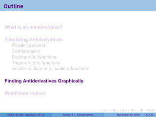. . . . . .
Outline
What is an antiderivative?
Tabulating Antiderivatives
Power functions
Combinations
Exponential functions
Trigonometric functions
Antiderivatives of piecewise functions
Finding Antiderivatives Graphically
Rectilinear motion
V63.0121.041, Calculus I (NYU) Section 4.7 Antiderivatives November 29, 2010 23 / 35
 