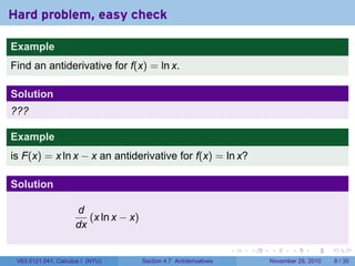 . . . . . .
Hard problem, easy check
Example
Find an antiderivative for f(x) = ln x.
Solution
???
Example
is F(x) = x ln x − x an antiderivative for f(x) = ln x?
Solution
d
dx
(x ln x − x)
V63.0121.041, Calculus I (NYU) Section 4.7 Antiderivatives November 29, 2010 6 / 35
 