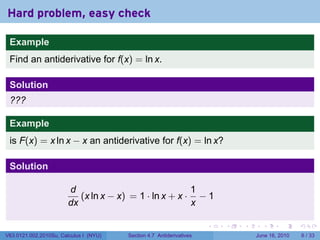 Hard problem, easy check

 Example
 Find an antiderivative for f(x) = ln x.

 Solution
 ???

 Example
 is F(x) = x ln x − x an antiderivative for f(x) = ln x?

 Solution

                        d                               1
                           (x ln x − x) = 1 · ln x + x · − 1
                        dx                              x

                                                                      .   .   .     .      .      .

V63.0121.002.2010Su, Calculus I (NYU)   Section 4.7 Antiderivatives               June 16, 2010       6 / 33
 