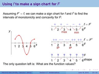Using f to make a sign chart for F

 Assuming F′ = f, we can make a sign chart for f and f′ to find the
 intervals of monotonicity and concavity for F:

                                                          + + − − + f              ′
                                                .       . . . . . . . . . . .. = F
        y
        .                                              1 ↗ 2 ↗ 3 ↘ 4 ↘ 5 ↗ 6F
                                                       . . .. . . . .. . . . . .
                                                               max      min
                     .
                 .          .                            + − − + + f′                   ′′
            .    . . . . . .                            .. + .. − .. − .. + .. + . . = F
                                                          ⌣ .
                                                          .    ⌢ .  ⌢ .  ⌣ .  ⌣ .
                1 2 3 4 5 6
                . . . . . .
                              x
                              .                       ..
                                                       1     2 ..
                                                             .   3     4
                                                                       .   5
                                                                           .    .F
                                                                                6
                                                            IP        IP
                               .
                                       ?
                                       ..   ?
                                            ..   ?
                                                 ..   ?
                                                      ..   ?
                                                           ..   ?F
                                                                .. .
                                          .    .    .    .    . . hape
                                       1
                                       .    2
                                            .    3
                                                 .    4
                                                      .    5
                                                           .    .s
                                                                6
 The only question left is: What are the function values?
                                                                      .   .   .      .       .    .

V63.0121.002.2010Su, Calculus I (NYU)   Section 4.7 Antiderivatives               June 16, 2010   23 / 33
 