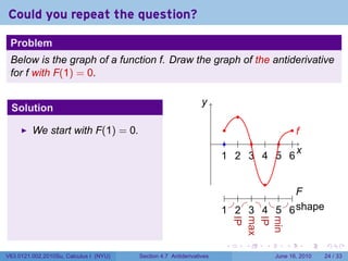 Could you repeat the question?

 Problem
 Below is the graph of a function f. Draw the graph of the antiderivative
 for f with F(1) = 0.

                                                                y
                                                                .
 Solution
                                                                              .
         We start with F(1) = 0.                                           .          ..
                                                                                       f
                                                                      .    . . . . . .
                                                                                       x
                                                                                       .
                                                                          1 2 3 4 5 6
                                                                          . . . . . .

                                                                                  .
                                                                           . . . . .              ..
                                                                                                   F
                                                                            . . . . .
                                                                          1 2 3 4 5
                                                                          . . . . .              6s
                                                                                                 . . hape
                                                                              IP
                                                                              .
                                                                              max
                                                                              .
                                                                              IP
                                                                              .
                                                                              min
                                                                              .
                                                                          .       .   .      .       .      .

V63.0121.002.2010Su, Calculus I (NYU)   Section 4.7 Antiderivatives                       June 16, 2010     24 / 33
 